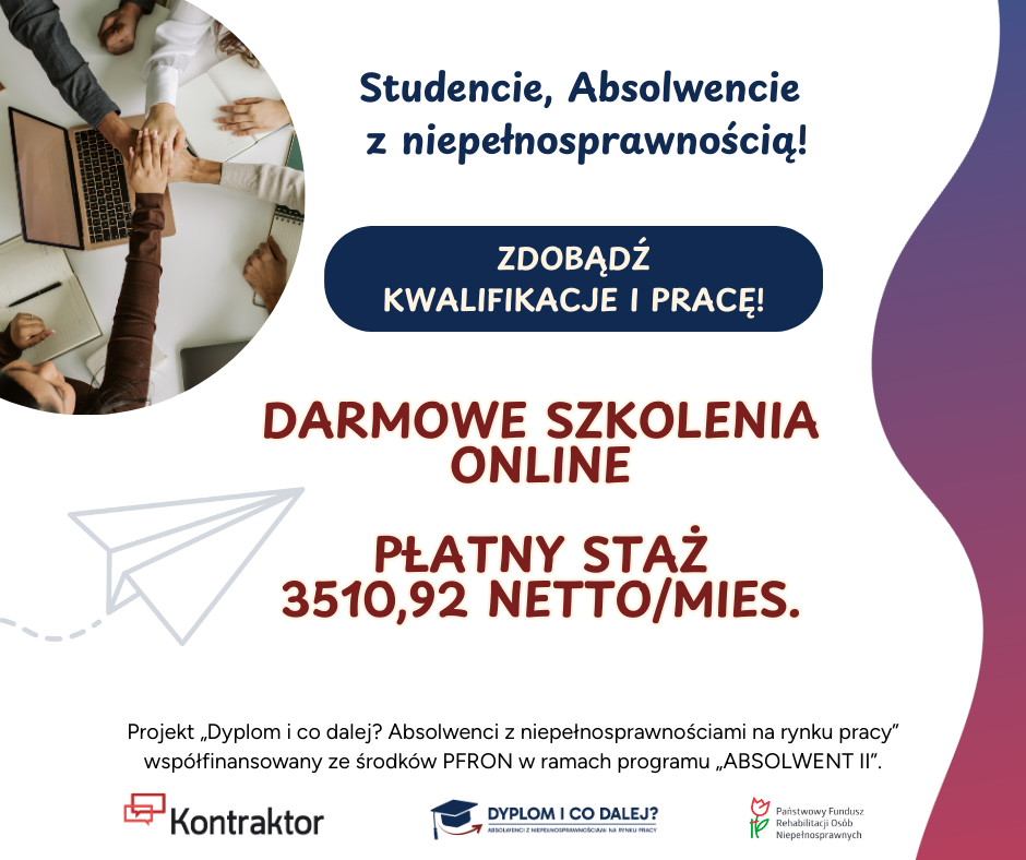  Grafika reklamowa przedstawiająca kilka dłoni ułożonych na laptopie w geście wspólnej pracy lub porozumienia. Tło jest podzielone na dwie części: jasna, biała po lewej stronie i ciemniejsza, fioletowa po prawej.  Po prawej stronie, na fioletowym tle, znajduje się tekst skierowany do konkretnej grupy odbiorców. Na górze jest duży, pogrubiony napis: "Studencie, Absolwencie z niepełnosprawnością!". Poniżej, na granatowym tle, widnieje napis: "ZDOBĄDŹ KWALIFIKACJE I PRACĘ!". Dalej, na fioletowym tle, umieszczono kolejne hasła: "DARMOWE SZKOLENIA ONLINE" oraz "PŁATNY STAŻ 3510,92 NETTO/MIES.".  W lewym dolnym rogu, na białym tle, znajduje się rysunek papierowego samolocika z przerywaną linią, sugerującą ruch. Pod nim widnieje dłuższy opis, informujący o projekcie: "Projekt „Dyplom i co dalej? Absolwenci z niepełnosprawnościami na rynku pracy” współfinansowany ze środków PFRON w ramach programu „ABSOLWENT II”.". Na samym dole grafiki, na białym pasku, umieszczono logotypy partnerów: "Kontraktor", logotyp projektu „Dyplom i co dalej?” oraz logotyp Państwowego Funduszu Rehabilitacji Osób Niepełnosprawnych (PFRON).